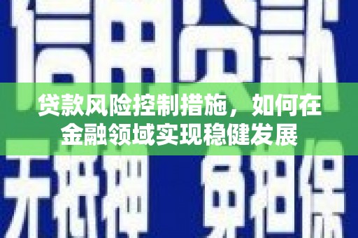 洪江贷款风险控制措施，如何在金融领域实现稳健发展