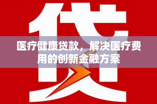 梧州医疗健康贷款，解决医疗费用的创新金融方案
