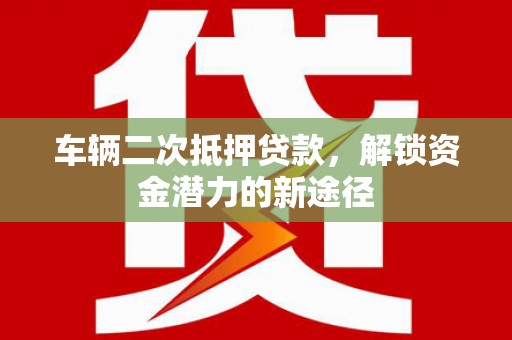 洮南车辆二次抵押贷款，解锁资金潜力的新途径